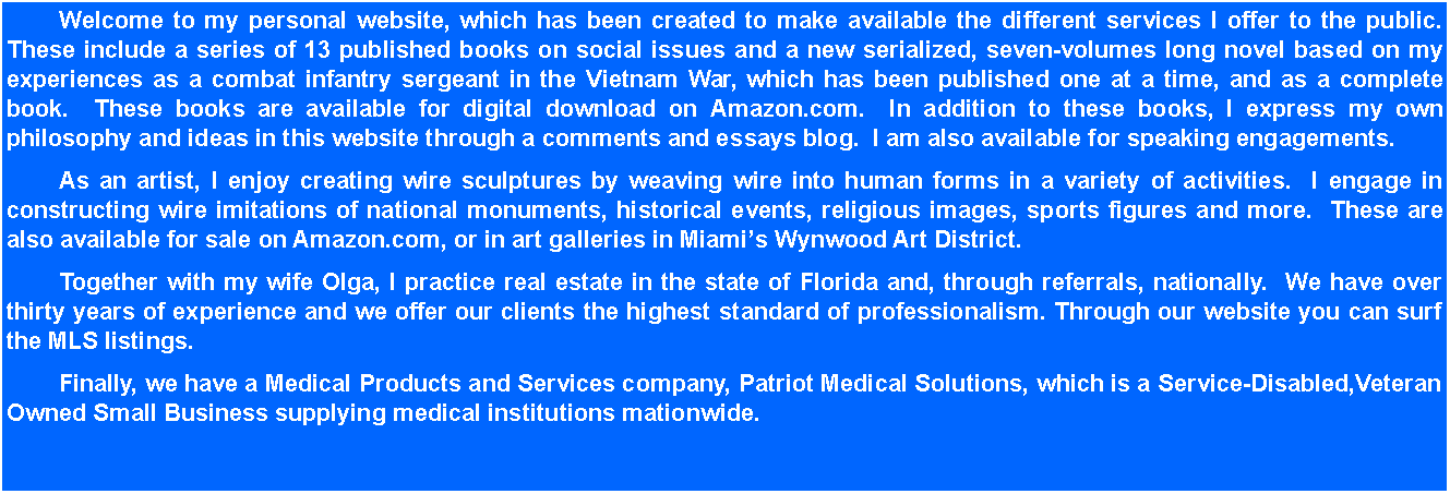 Text Box: 	Welcome to my personal website, which has been created to make available the different services I offer to the public.  These include a series of 13 published books on social issues and a new serialized, seven-volumes long novel based on my experiences as a combat infantry sergeant in the Vietnam War, which has been published one at a time, and as a complete book.  These books are available for digital download on Amazon.com.  In addition to these books, I express my own philosophy and ideas in this website through a comments and essays blog.  I am also available for speaking engagements.	As an artist, I enjoy creating wire sculptures by weaving wire into human forms in a variety of activities.  I engage in constructing wire imitations of national monuments, historical events, religious images, sports figures and more.  These are also available for sale on Amazon.com, or in art galleries in Miamis Wynwood Art District.	Together with my wife Olga, I practice real estate in the state of Florida and, through referrals, nationally.  We have over thirty years of experience and we offer our clients the highest standard of professionalism. Through our website you can surf the MLS listings. 	Finally, we have a Medical Products and Services company, Patriot Medical Solutions, which is a Service-Disabled,Veteran Owned Small Business supplying medical institutions mationwide.